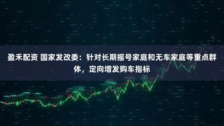 盈禾配资 国家发改委：针对长期摇号家庭和无车家庭等重点群体，定向增发购车指标