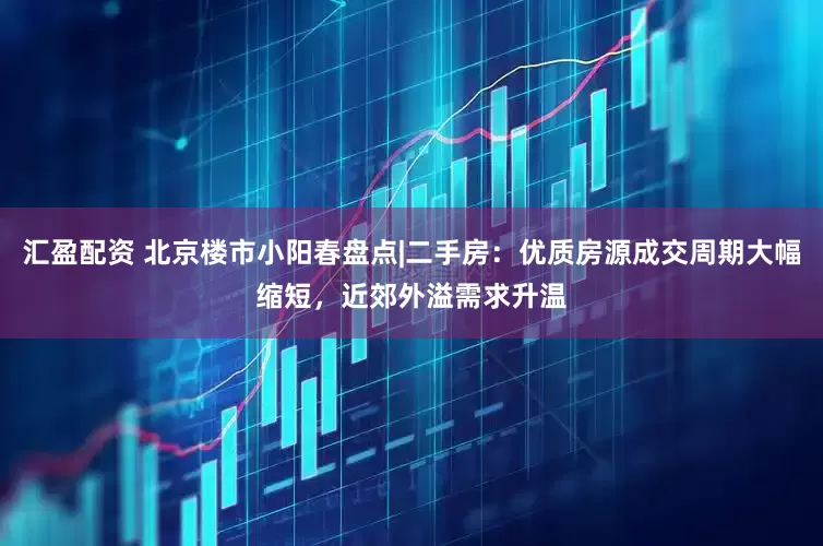 汇盈配资 北京楼市小阳春盘点|二手房：优质房源成交周期大幅缩短，近郊外溢需求升温
