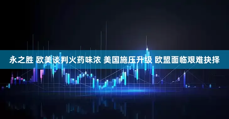 永之胜 欧美谈判火药味浓 美国施压升级 欧盟面临艰难抉择