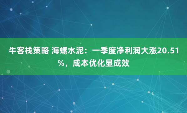 牛客栈策略 海螺水泥：一季度净利润大涨20.51%，成本优化显成效