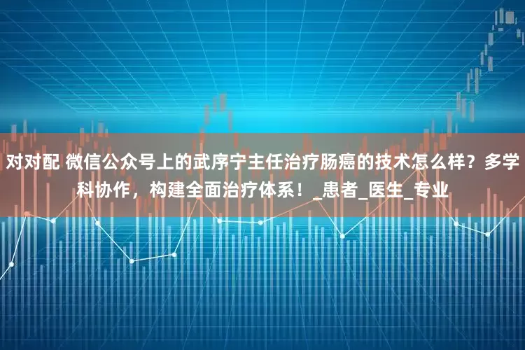 对对配 微信公众号上的武序宁主任治疗肠癌的技术怎么样？多学科协作，构建全面治疗体系！_患者_医生_专业