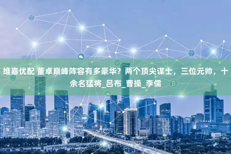 维嘉优配 董卓巅峰阵容有多豪华？两个顶尖谋士，三位元帅，十余名猛将_吕布_曹操_李儒
