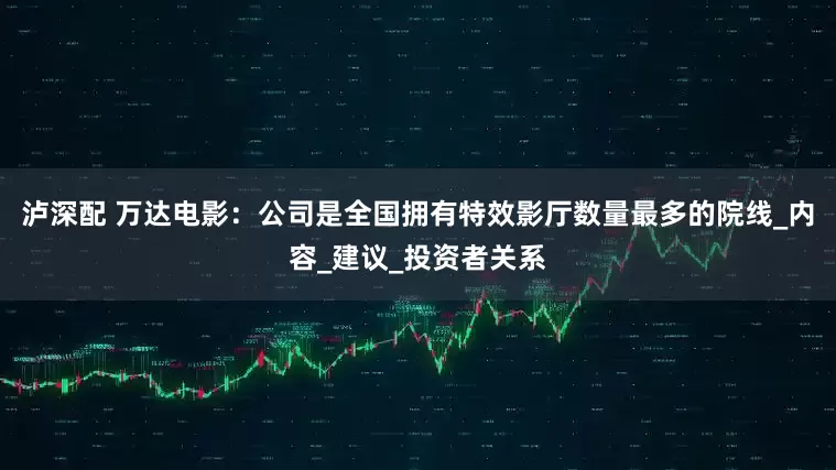泸深配 万达电影：公司是全国拥有特效影厅数量最多的院线_内容_建议_投资者关系