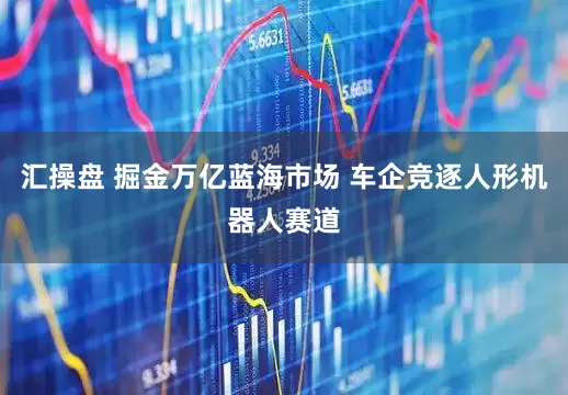 汇操盘 掘金万亿蓝海市场 车企竞逐人形机器人赛道