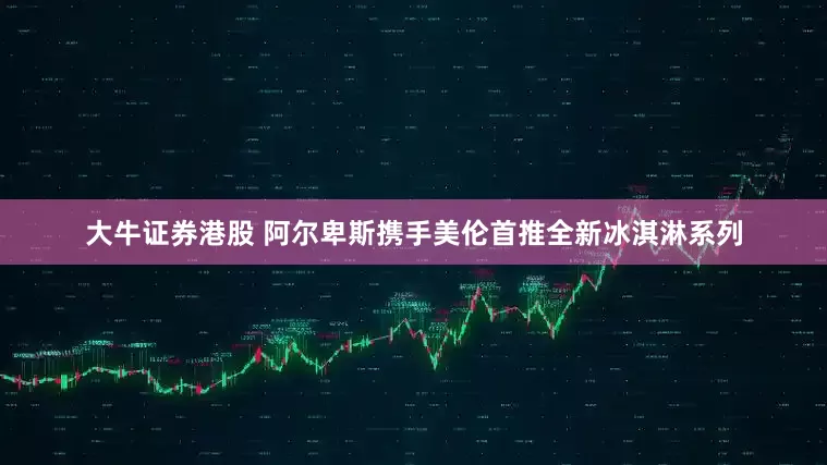大牛证券港股 阿尔卑斯携手美伦首推全新冰淇淋系列