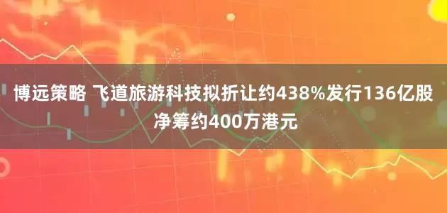 博远策略 飞道旅游科技拟折让约438%发行136亿股 净筹约400万港元
